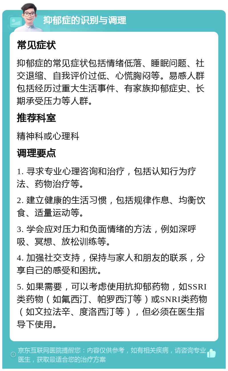 抑郁症的识别与调理 常见症状 抑郁症的常见症状包括情绪低落、睡眠问题、社交退缩、自我评价过低、心慌胸闷等。易感人群包括经历过重大生活事件、有家族抑郁症史、长期承受压力等人群。 推荐科室 精神科或心理科 调理要点 1. 寻求专业心理咨询和治疗，包括认知行为疗法、药物治疗等。 2. 建立健康的生活习惯，包括规律作息、均衡饮食、适量运动等。 3. 学会应对压力和负面情绪的方法，例如深呼吸、冥想、放松训练等。 4. 加强社交支持，保持与家人和朋友的联系，分享自己的感受和困扰。 5. 如果需要，可以考虑使用抗抑郁药物，如SSRI类药物（如氟西汀、帕罗西汀等）或SNRI类药物（如文拉法辛、度洛西汀等），但必须在医生指导下使用。