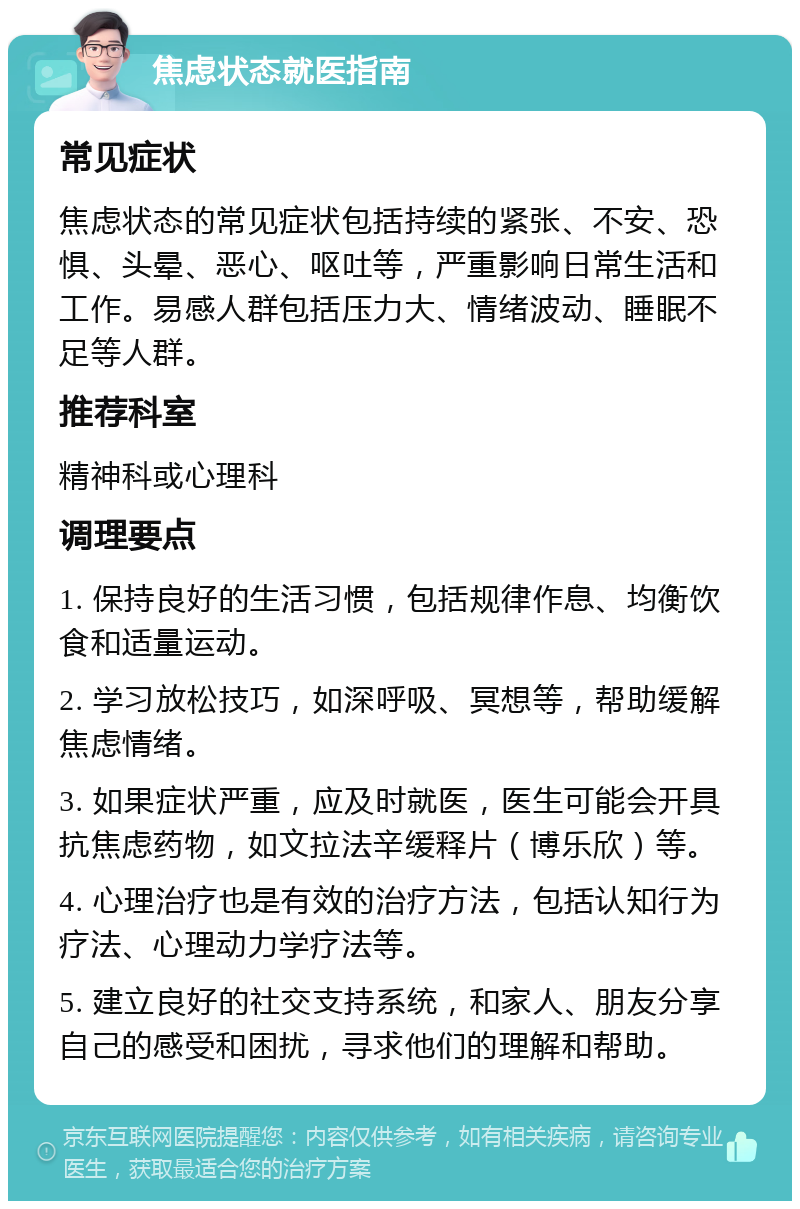 焦虑状态就医指南 常见症状 焦虑状态的常见症状包括持续的紧张、不安、恐惧、头晕、恶心、呕吐等，严重影响日常生活和工作。易感人群包括压力大、情绪波动、睡眠不足等人群。 推荐科室 精神科或心理科 调理要点 1. 保持良好的生活习惯，包括规律作息、均衡饮食和适量运动。 2. 学习放松技巧，如深呼吸、冥想等，帮助缓解焦虑情绪。 3. 如果症状严重，应及时就医，医生可能会开具抗焦虑药物，如文拉法辛缓释片（博乐欣）等。 4. 心理治疗也是有效的治疗方法，包括认知行为疗法、心理动力学疗法等。 5. 建立良好的社交支持系统，和家人、朋友分享自己的感受和困扰，寻求他们的理解和帮助。