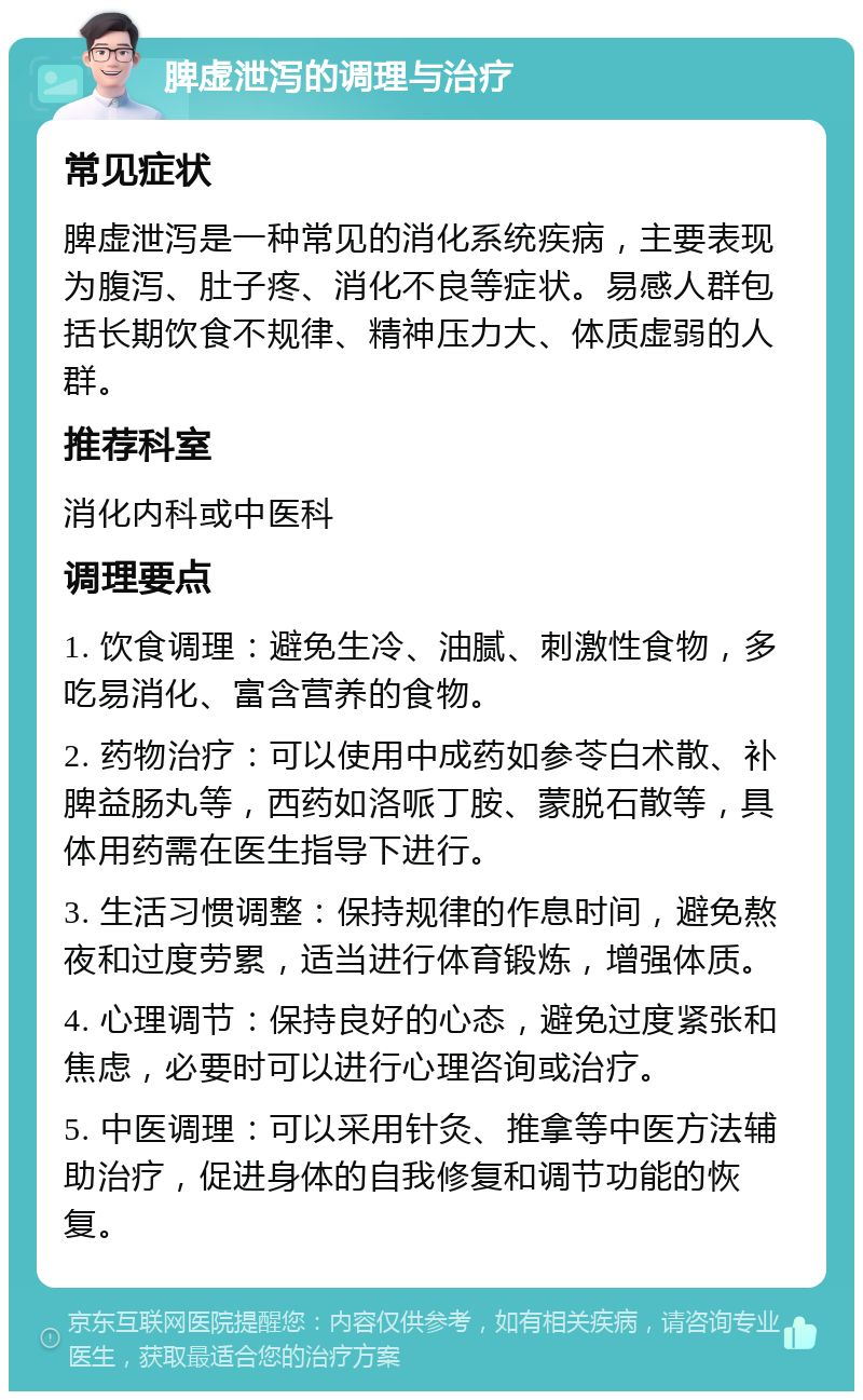 脾虚泄泻的调理与治疗 常见症状 脾虚泄泻是一种常见的消化系统疾病，主要表现为腹泻、肚子疼、消化不良等症状。易感人群包括长期饮食不规律、精神压力大、体质虚弱的人群。 推荐科室 消化内科或中医科 调理要点 1. 饮食调理：避免生冷、油腻、刺激性食物，多吃易消化、富含营养的食物。 2. 药物治疗：可以使用中成药如参苓白术散、补脾益肠丸等，西药如洛哌丁胺、蒙脱石散等，具体用药需在医生指导下进行。 3. 生活习惯调整：保持规律的作息时间，避免熬夜和过度劳累，适当进行体育锻炼，增强体质。 4. 心理调节：保持良好的心态，避免过度紧张和焦虑，必要时可以进行心理咨询或治疗。 5. 中医调理：可以采用针灸、推拿等中医方法辅助治疗，促进身体的自我修复和调节功能的恢复。