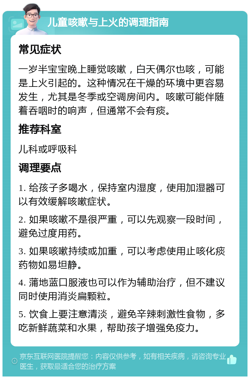 儿童咳嗽与上火的调理指南 常见症状 一岁半宝宝晚上睡觉咳嗽，白天偶尔也咳，可能是上火引起的。这种情况在干燥的环境中更容易发生，尤其是冬季或空调房间内。咳嗽可能伴随着吞咽时的响声，但通常不会有痰。 推荐科室 儿科或呼吸科 调理要点 1. 给孩子多喝水，保持室内湿度，使用加湿器可以有效缓解咳嗽症状。 2. 如果咳嗽不是很严重，可以先观察一段时间，避免过度用药。 3. 如果咳嗽持续或加重，可以考虑使用止咳化痰药物如易坦静。 4. 蒲地蓝口服液也可以作为辅助治疗，但不建议同时使用消炎扁颗粒。 5. 饮食上要注意清淡，避免辛辣刺激性食物，多吃新鲜蔬菜和水果，帮助孩子增强免疫力。