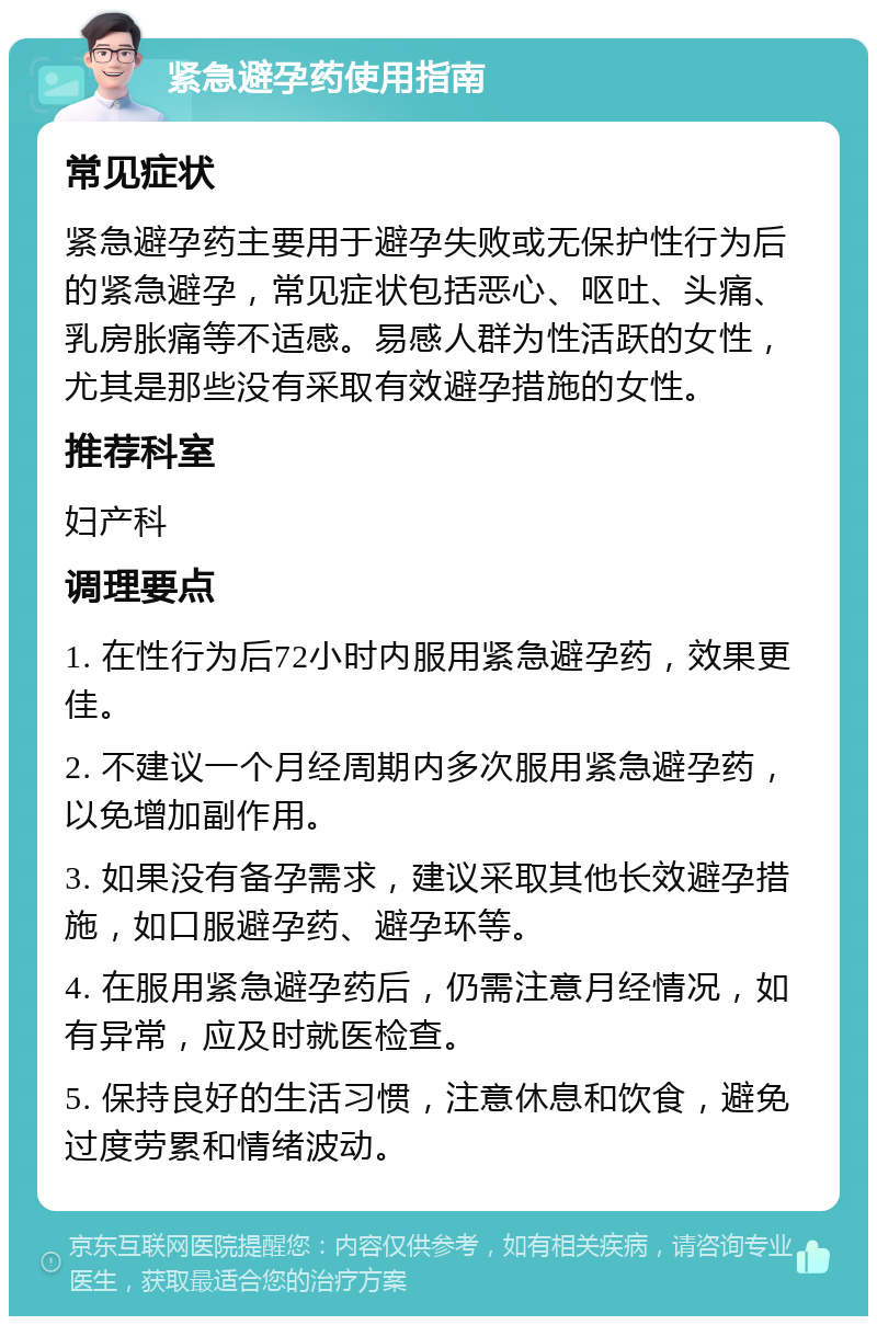 紧急避孕药使用指南 常见症状 紧急避孕药主要用于避孕失败或无保护性行为后的紧急避孕，常见症状包括恶心、呕吐、头痛、乳房胀痛等不适感。易感人群为性活跃的女性，尤其是那些没有采取有效避孕措施的女性。 推荐科室 妇产科 调理要点 1. 在性行为后72小时内服用紧急避孕药，效果更佳。 2. 不建议一个月经周期内多次服用紧急避孕药，以免增加副作用。 3. 如果没有备孕需求，建议采取其他长效避孕措施，如口服避孕药、避孕环等。 4. 在服用紧急避孕药后，仍需注意月经情况，如有异常，应及时就医检查。 5. 保持良好的生活习惯，注意休息和饮食，避免过度劳累和情绪波动。