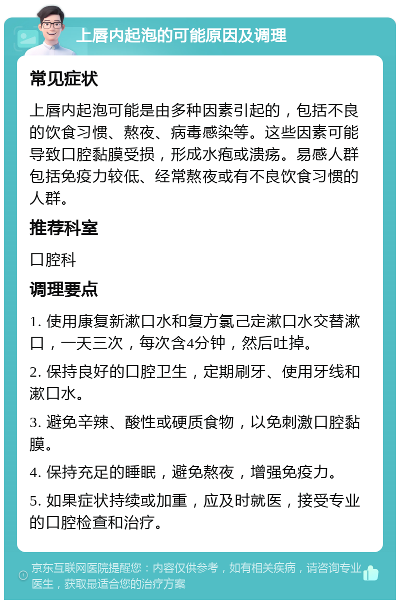 上唇内起泡的可能原因及调理 常见症状 上唇内起泡可能是由多种因素引起的，包括不良的饮食习惯、熬夜、病毒感染等。这些因素可能导致口腔黏膜受损，形成水疱或溃疡。易感人群包括免疫力较低、经常熬夜或有不良饮食习惯的人群。 推荐科室 口腔科 调理要点 1. 使用康复新漱口水和复方氯己定漱口水交替漱口，一天三次，每次含4分钟，然后吐掉。 2. 保持良好的口腔卫生，定期刷牙、使用牙线和漱口水。 3. 避免辛辣、酸性或硬质食物，以免刺激口腔黏膜。 4. 保持充足的睡眠，避免熬夜，增强免疫力。 5. 如果症状持续或加重，应及时就医，接受专业的口腔检查和治疗。