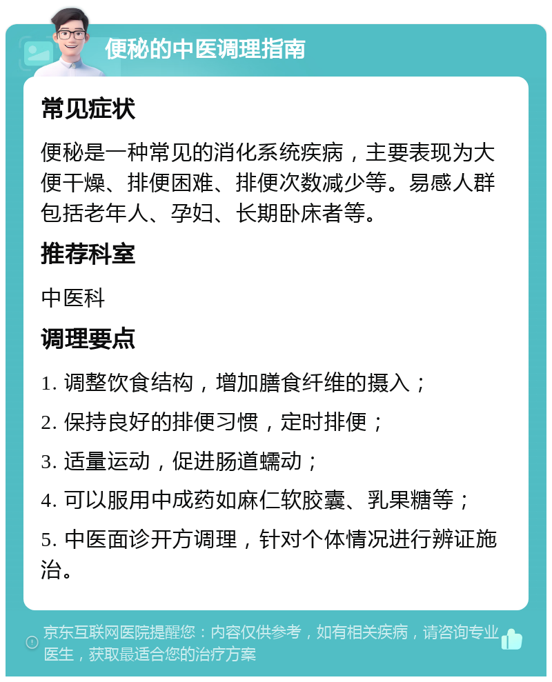 便秘的中医调理指南 常见症状 便秘是一种常见的消化系统疾病，主要表现为大便干燥、排便困难、排便次数减少等。易感人群包括老年人、孕妇、长期卧床者等。 推荐科室 中医科 调理要点 1. 调整饮食结构，增加膳食纤维的摄入； 2. 保持良好的排便习惯，定时排便； 3. 适量运动，促进肠道蠕动； 4. 可以服用中成药如麻仁软胶囊、乳果糖等； 5. 中医面诊开方调理，针对个体情况进行辨证施治。