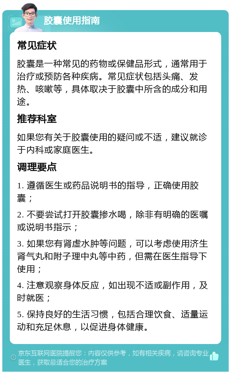 胶囊使用指南 常见症状 胶囊是一种常见的药物或保健品形式，通常用于治疗或预防各种疾病。常见症状包括头痛、发热、咳嗽等，具体取决于胶囊中所含的成分和用途。 推荐科室 如果您有关于胶囊使用的疑问或不适，建议就诊于内科或家庭医生。 调理要点 1. 遵循医生或药品说明书的指导，正确使用胶囊； 2. 不要尝试打开胶囊掺水喝，除非有明确的医嘱或说明书指示； 3. 如果您有肾虚水肿等问题，可以考虑使用济生肾气丸和附子理中丸等中药，但需在医生指导下使用； 4. 注意观察身体反应，如出现不适或副作用，及时就医； 5. 保持良好的生活习惯，包括合理饮食、适量运动和充足休息，以促进身体健康。