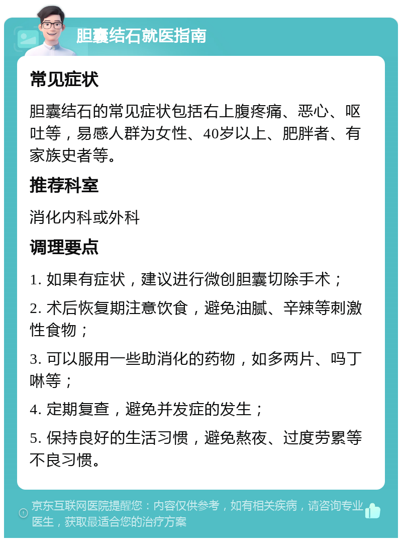 胆囊结石就医指南 常见症状 胆囊结石的常见症状包括右上腹疼痛、恶心、呕吐等，易感人群为女性、40岁以上、肥胖者、有家族史者等。 推荐科室 消化内科或外科 调理要点 1. 如果有症状，建议进行微创胆囊切除手术； 2. 术后恢复期注意饮食，避免油腻、辛辣等刺激性食物； 3. 可以服用一些助消化的药物，如多两片、吗丁啉等； 4. 定期复查，避免并发症的发生； 5. 保持良好的生活习惯，避免熬夜、过度劳累等不良习惯。