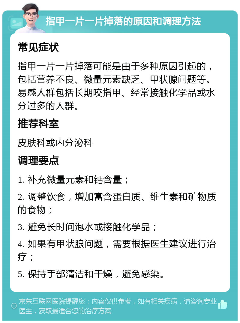 指甲一片一片掉落的原因和调理方法 常见症状 指甲一片一片掉落可能是由于多种原因引起的，包括营养不良、微量元素缺乏、甲状腺问题等。易感人群包括长期咬指甲、经常接触化学品或水分过多的人群。 推荐科室 皮肤科或内分泌科 调理要点 1. 补充微量元素和钙含量； 2. 调整饮食，增加富含蛋白质、维生素和矿物质的食物； 3. 避免长时间泡水或接触化学品； 4. 如果有甲状腺问题，需要根据医生建议进行治疗； 5. 保持手部清洁和干燥，避免感染。