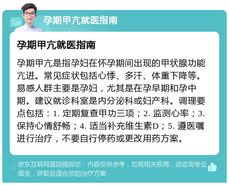 孕期甲亢就医指南 孕期甲亢就医指南 孕期甲亢是指孕妇在怀孕期间出现的甲状腺功能亢进。常见症状包括心悸、多汗、体重下降等。易感人群主要是孕妇，尤其是在孕早期和孕中期。建议就诊科室是内分泌科或妇产科。调理要点包括：1. 定期复查甲功三项；2. 监测心率；3. 保持心情舒畅；4. 适当补充维生素D；5. 遵医嘱进行治疗，不要自行停药或更改用药方案。