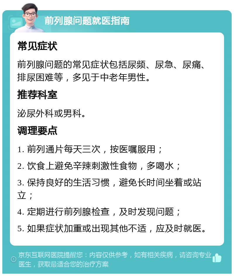 前列腺问题就医指南 常见症状 前列腺问题的常见症状包括尿频、尿急、尿痛、排尿困难等，多见于中老年男性。 推荐科室 泌尿外科或男科。 调理要点 1. 前列通片每天三次，按医嘱服用； 2. 饮食上避免辛辣刺激性食物，多喝水； 3. 保持良好的生活习惯，避免长时间坐着或站立； 4. 定期进行前列腺检查，及时发现问题； 5. 如果症状加重或出现其他不适，应及时就医。