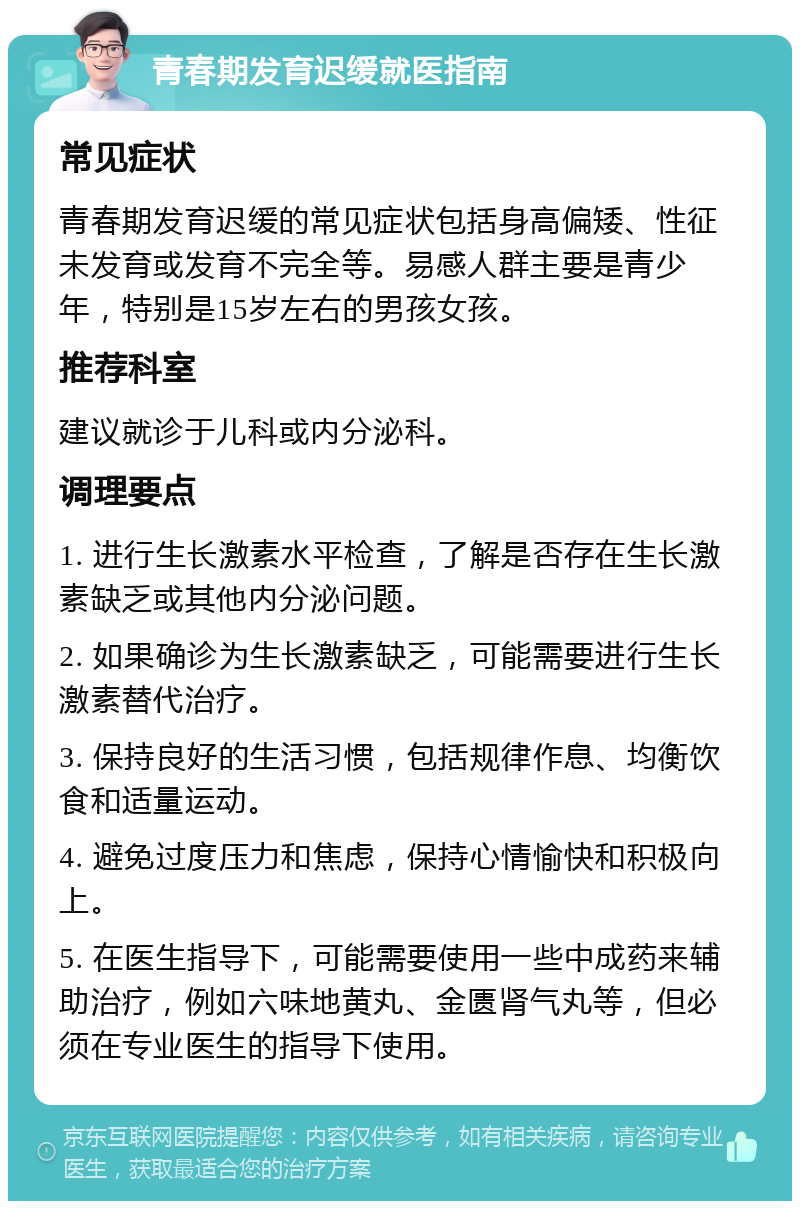 青春期发育迟缓就医指南 常见症状 青春期发育迟缓的常见症状包括身高偏矮、性征未发育或发育不完全等。易感人群主要是青少年，特别是15岁左右的男孩女孩。 推荐科室 建议就诊于儿科或内分泌科。 调理要点 1. 进行生长激素水平检查，了解是否存在生长激素缺乏或其他内分泌问题。 2. 如果确诊为生长激素缺乏，可能需要进行生长激素替代治疗。 3. 保持良好的生活习惯，包括规律作息、均衡饮食和适量运动。 4. 避免过度压力和焦虑，保持心情愉快和积极向上。 5. 在医生指导下，可能需要使用一些中成药来辅助治疗，例如六味地黄丸、金匮肾气丸等，但必须在专业医生的指导下使用。