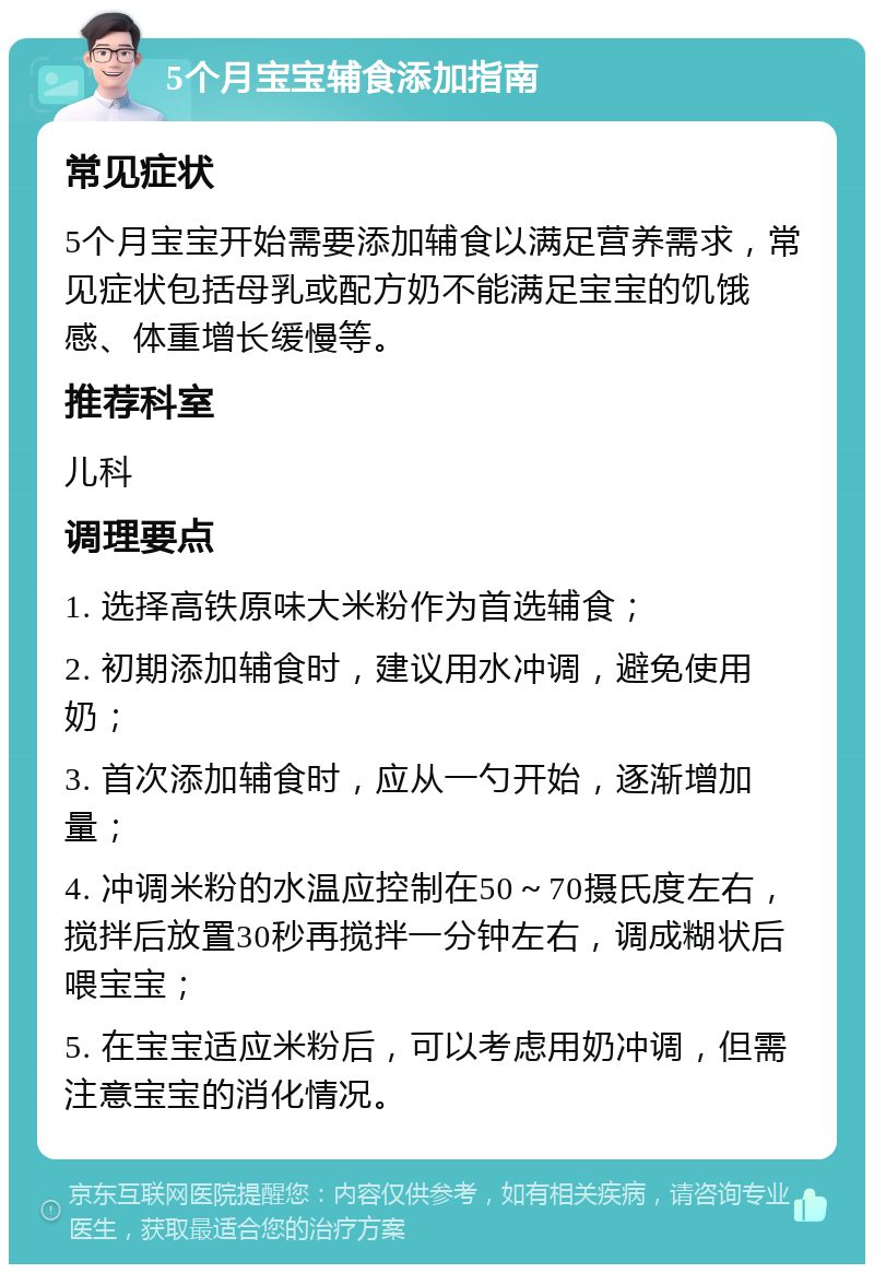 5个月宝宝辅食添加指南 常见症状 5个月宝宝开始需要添加辅食以满足营养需求，常见症状包括母乳或配方奶不能满足宝宝的饥饿感、体重增长缓慢等。 推荐科室 儿科 调理要点 1. 选择高铁原味大米粉作为首选辅食； 2. 初期添加辅食时，建议用水冲调，避免使用奶； 3. 首次添加辅食时，应从一勺开始，逐渐增加量； 4. 冲调米粉的水温应控制在50～70摄氏度左右，搅拌后放置30秒再搅拌一分钟左右，调成糊状后喂宝宝； 5. 在宝宝适应米粉后，可以考虑用奶冲调，但需注意宝宝的消化情况。