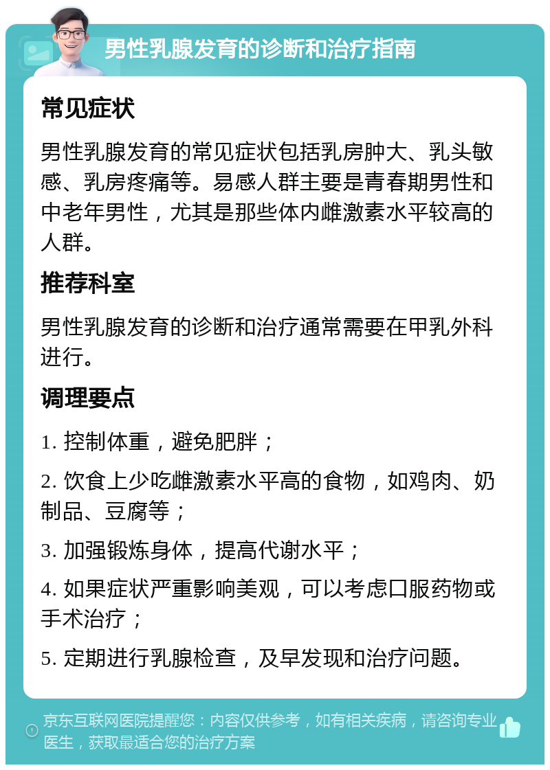 男性乳腺发育的诊断和治疗指南 常见症状 男性乳腺发育的常见症状包括乳房肿大、乳头敏感、乳房疼痛等。易感人群主要是青春期男性和中老年男性，尤其是那些体内雌激素水平较高的人群。 推荐科室 男性乳腺发育的诊断和治疗通常需要在甲乳外科进行。 调理要点 1. 控制体重，避免肥胖； 2. 饮食上少吃雌激素水平高的食物，如鸡肉、奶制品、豆腐等； 3. 加强锻炼身体，提高代谢水平； 4. 如果症状严重影响美观，可以考虑口服药物或手术治疗； 5. 定期进行乳腺检查，及早发现和治疗问题。