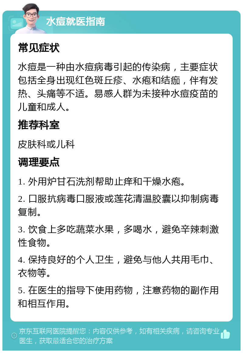 水痘就医指南 常见症状 水痘是一种由水痘病毒引起的传染病，主要症状包括全身出现红色斑丘疹、水疱和结痂，伴有发热、头痛等不适。易感人群为未接种水痘疫苗的儿童和成人。 推荐科室 皮肤科或儿科 调理要点 1. 外用炉甘石洗剂帮助止痒和干燥水疱。 2. 口服抗病毒口服液或莲花清温胶囊以抑制病毒复制。 3. 饮食上多吃蔬菜水果，多喝水，避免辛辣刺激性食物。 4. 保持良好的个人卫生，避免与他人共用毛巾、衣物等。 5. 在医生的指导下使用药物，注意药物的副作用和相互作用。