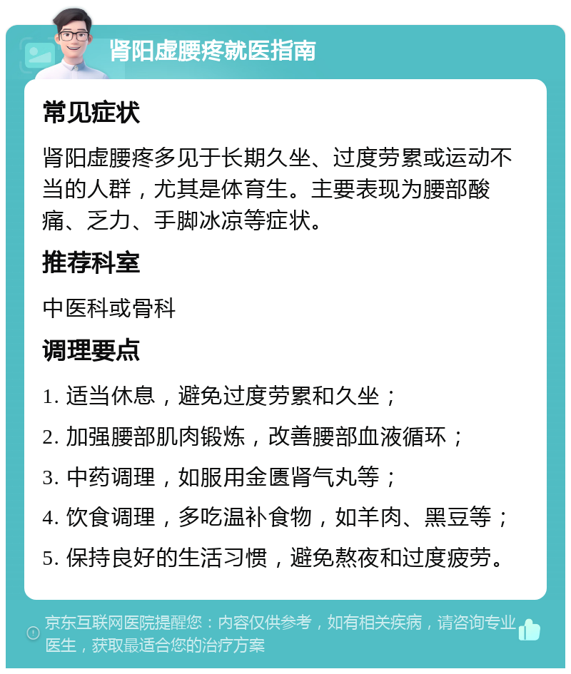 肾阳虚腰疼就医指南 常见症状 肾阳虚腰疼多见于长期久坐、过度劳累或运动不当的人群，尤其是体育生。主要表现为腰部酸痛、乏力、手脚冰凉等症状。 推荐科室 中医科或骨科 调理要点 1. 适当休息，避免过度劳累和久坐； 2. 加强腰部肌肉锻炼，改善腰部血液循环； 3. 中药调理，如服用金匮肾气丸等； 4. 饮食调理，多吃温补食物，如羊肉、黑豆等； 5. 保持良好的生活习惯，避免熬夜和过度疲劳。