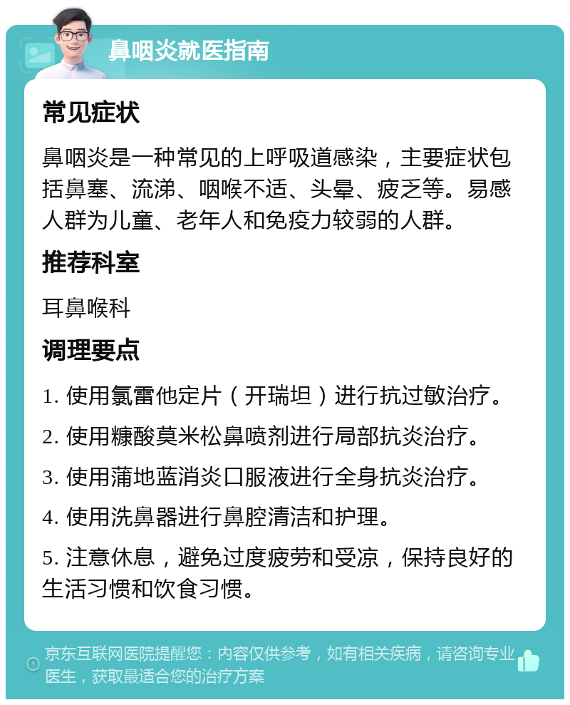 鼻咽炎就医指南 常见症状 鼻咽炎是一种常见的上呼吸道感染，主要症状包括鼻塞、流涕、咽喉不适、头晕、疲乏等。易感人群为儿童、老年人和免疫力较弱的人群。 推荐科室 耳鼻喉科 调理要点 1. 使用氯雷他定片（开瑞坦）进行抗过敏治疗。 2. 使用糠酸莫米松鼻喷剂进行局部抗炎治疗。 3. 使用蒲地蓝消炎口服液进行全身抗炎治疗。 4. 使用洗鼻器进行鼻腔清洁和护理。 5. 注意休息，避免过度疲劳和受凉，保持良好的生活习惯和饮食习惯。