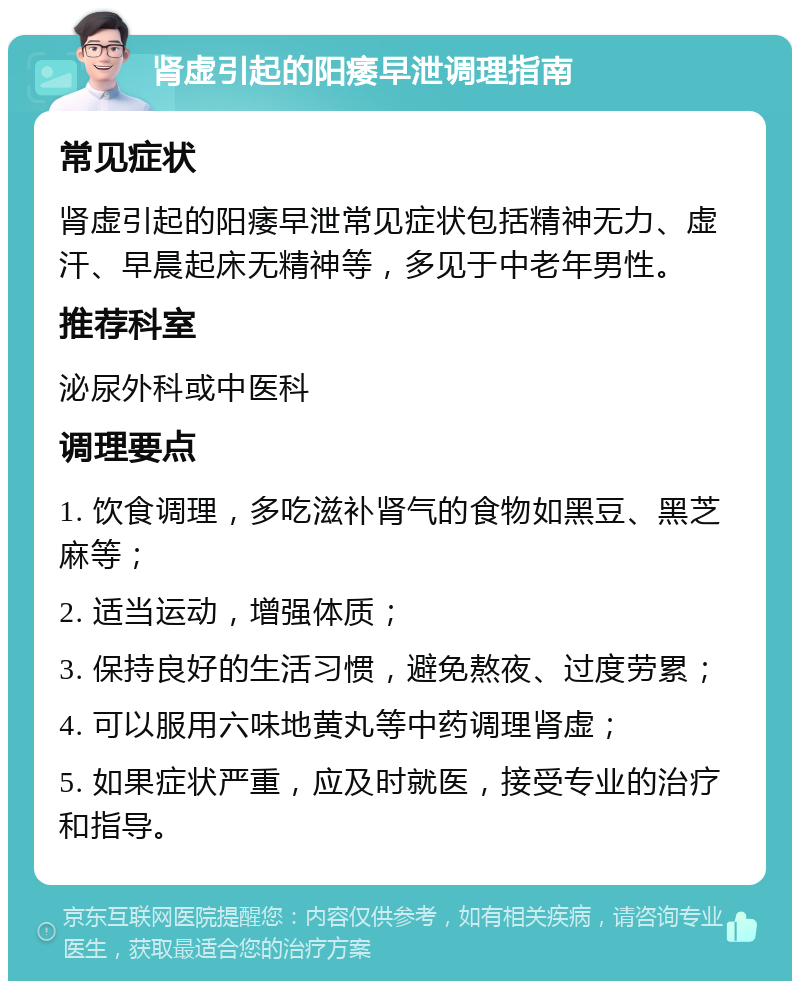 肾虚引起的阳痿早泄调理指南 常见症状 肾虚引起的阳痿早泄常见症状包括精神无力、虚汗、早晨起床无精神等，多见于中老年男性。 推荐科室 泌尿外科或中医科 调理要点 1. 饮食调理，多吃滋补肾气的食物如黑豆、黑芝麻等； 2. 适当运动，增强体质； 3. 保持良好的生活习惯，避免熬夜、过度劳累； 4. 可以服用六味地黄丸等中药调理肾虚； 5. 如果症状严重，应及时就医，接受专业的治疗和指导。