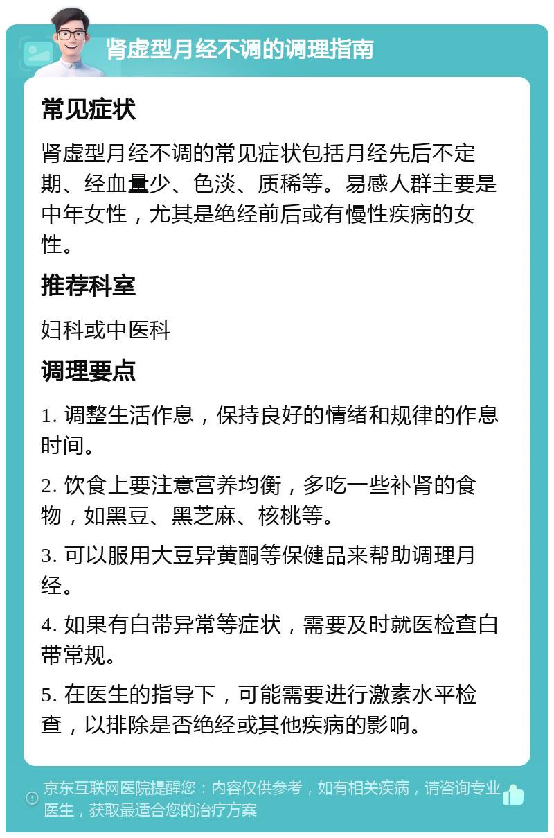 肾虚型月经不调的调理指南 常见症状 肾虚型月经不调的常见症状包括月经先后不定期、经血量少、色淡、质稀等。易感人群主要是中年女性，尤其是绝经前后或有慢性疾病的女性。 推荐科室 妇科或中医科 调理要点 1. 调整生活作息，保持良好的情绪和规律的作息时间。 2. 饮食上要注意营养均衡，多吃一些补肾的食物，如黑豆、黑芝麻、核桃等。 3. 可以服用大豆异黄酮等保健品来帮助调理月经。 4. 如果有白带异常等症状，需要及时就医检查白带常规。 5. 在医生的指导下，可能需要进行激素水平检查，以排除是否绝经或其他疾病的影响。