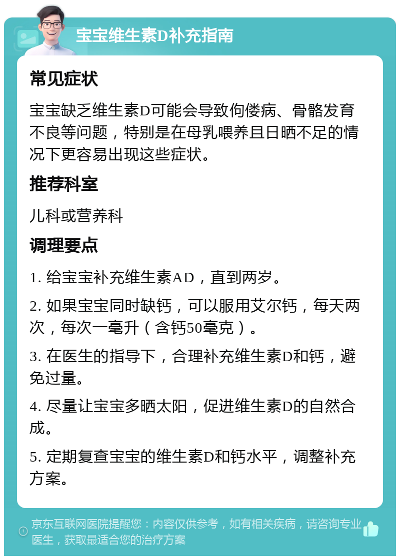 宝宝维生素D补充指南 常见症状 宝宝缺乏维生素D可能会导致佝偻病、骨骼发育不良等问题，特别是在母乳喂养且日晒不足的情况下更容易出现这些症状。 推荐科室 儿科或营养科 调理要点 1. 给宝宝补充维生素AD，直到两岁。 2. 如果宝宝同时缺钙，可以服用艾尔钙，每天两次，每次一毫升（含钙50毫克）。 3. 在医生的指导下，合理补充维生素D和钙，避免过量。 4. 尽量让宝宝多晒太阳，促进维生素D的自然合成。 5. 定期复查宝宝的维生素D和钙水平，调整补充方案。