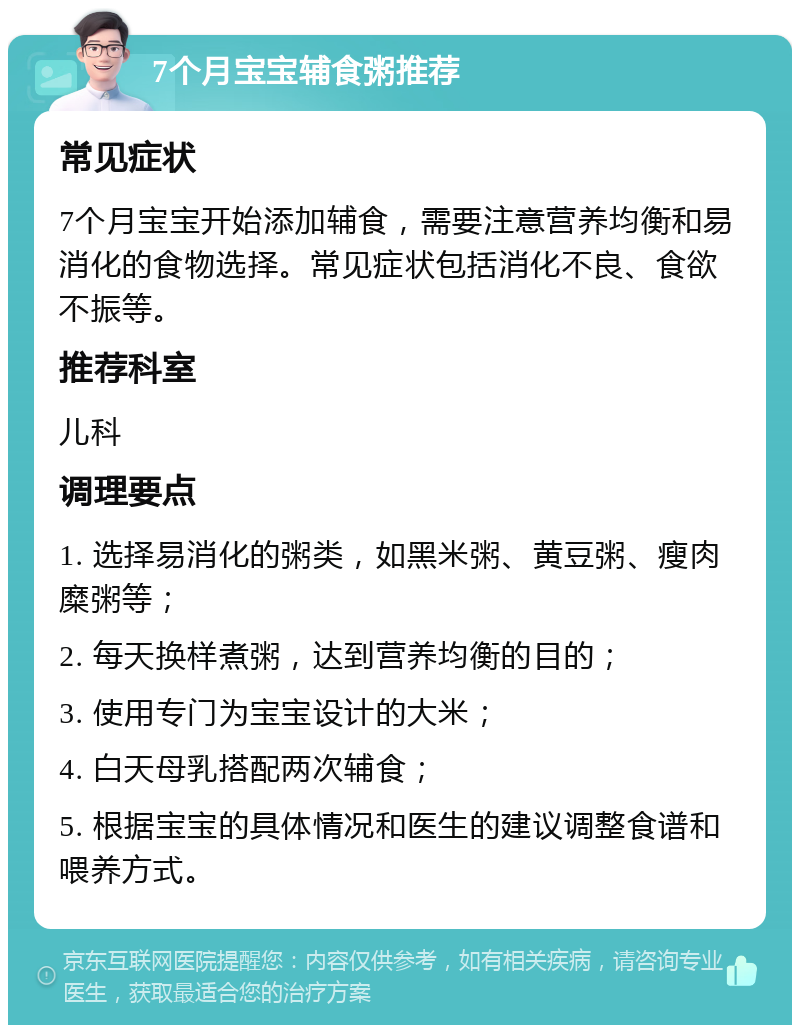 7个月宝宝辅食粥推荐 常见症状 7个月宝宝开始添加辅食，需要注意营养均衡和易消化的食物选择。常见症状包括消化不良、食欲不振等。 推荐科室 儿科 调理要点 1. 选择易消化的粥类，如黑米粥、黄豆粥、瘦肉糜粥等； 2. 每天换样煮粥，达到营养均衡的目的； 3. 使用专门为宝宝设计的大米； 4. 白天母乳搭配两次辅食； 5. 根据宝宝的具体情况和医生的建议调整食谱和喂养方式。