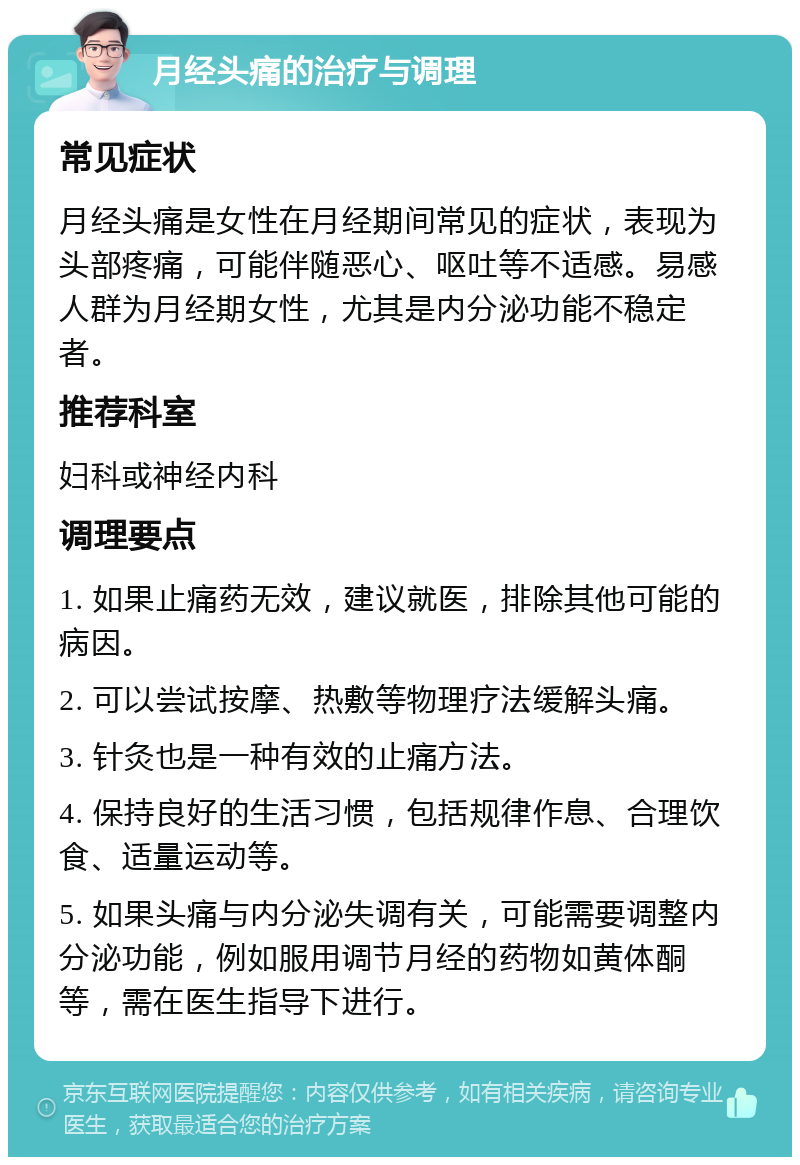 月经头痛的治疗与调理 常见症状 月经头痛是女性在月经期间常见的症状，表现为头部疼痛，可能伴随恶心、呕吐等不适感。易感人群为月经期女性，尤其是内分泌功能不稳定者。 推荐科室 妇科或神经内科 调理要点 1. 如果止痛药无效，建议就医，排除其他可能的病因。 2. 可以尝试按摩、热敷等物理疗法缓解头痛。 3. 针灸也是一种有效的止痛方法。 4. 保持良好的生活习惯，包括规律作息、合理饮食、适量运动等。 5. 如果头痛与内分泌失调有关，可能需要调整内分泌功能，例如服用调节月经的药物如黄体酮等，需在医生指导下进行。