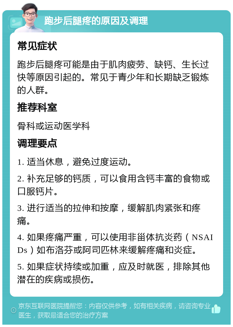 跑步后腿疼的原因及调理 常见症状 跑步后腿疼可能是由于肌肉疲劳、缺钙、生长过快等原因引起的。常见于青少年和长期缺乏锻炼的人群。 推荐科室 骨科或运动医学科 调理要点 1. 适当休息，避免过度运动。 2. 补充足够的钙质，可以食用含钙丰富的食物或口服钙片。 3. 进行适当的拉伸和按摩，缓解肌肉紧张和疼痛。 4. 如果疼痛严重，可以使用非甾体抗炎药（NSAIDs）如布洛芬或阿司匹林来缓解疼痛和炎症。 5. 如果症状持续或加重，应及时就医，排除其他潜在的疾病或损伤。