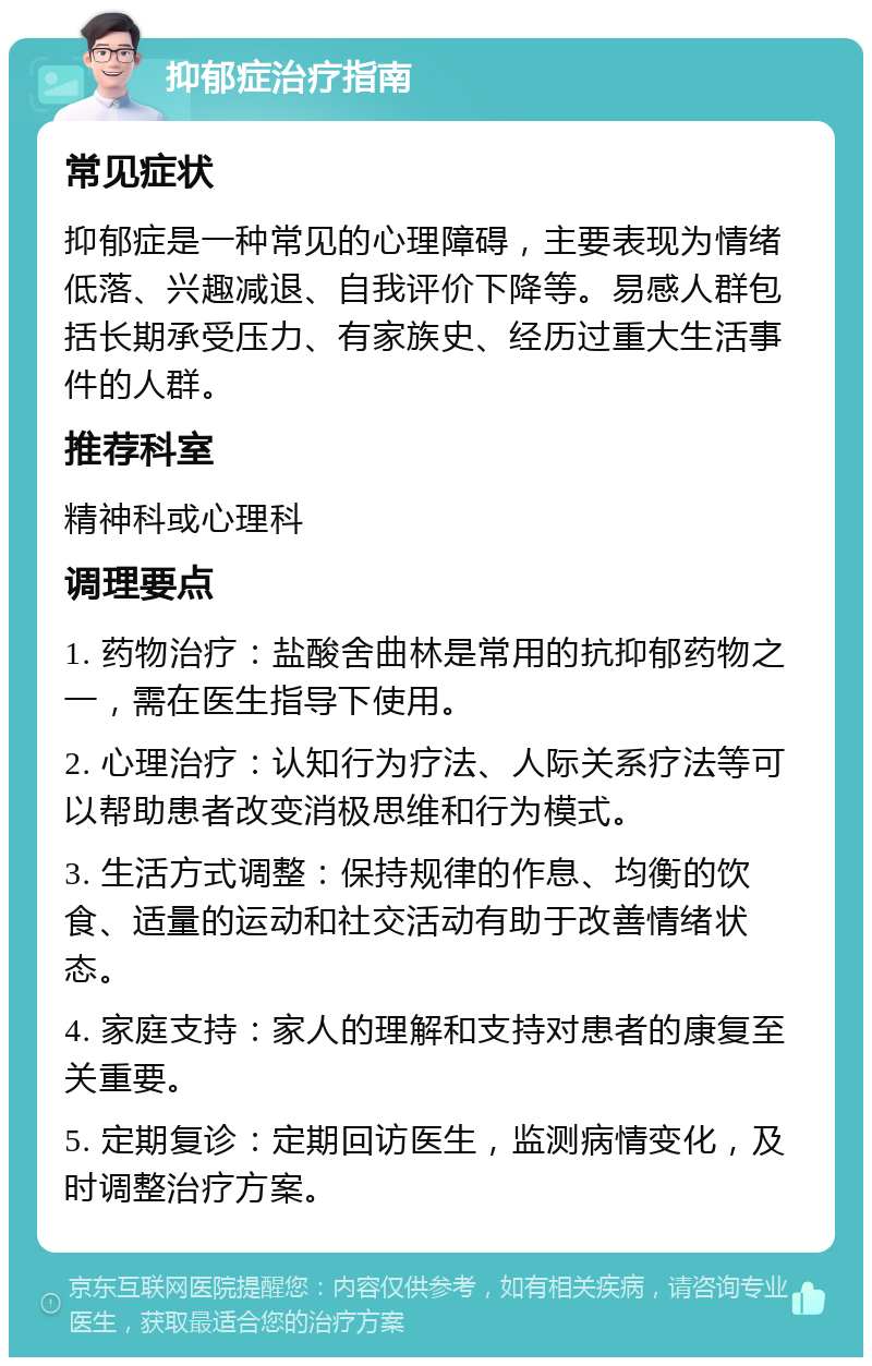 抑郁症治疗指南 常见症状 抑郁症是一种常见的心理障碍，主要表现为情绪低落、兴趣减退、自我评价下降等。易感人群包括长期承受压力、有家族史、经历过重大生活事件的人群。 推荐科室 精神科或心理科 调理要点 1. 药物治疗：盐酸舍曲林是常用的抗抑郁药物之一，需在医生指导下使用。 2. 心理治疗：认知行为疗法、人际关系疗法等可以帮助患者改变消极思维和行为模式。 3. 生活方式调整：保持规律的作息、均衡的饮食、适量的运动和社交活动有助于改善情绪状态。 4. 家庭支持：家人的理解和支持对患者的康复至关重要。 5. 定期复诊：定期回访医生，监测病情变化，及时调整治疗方案。