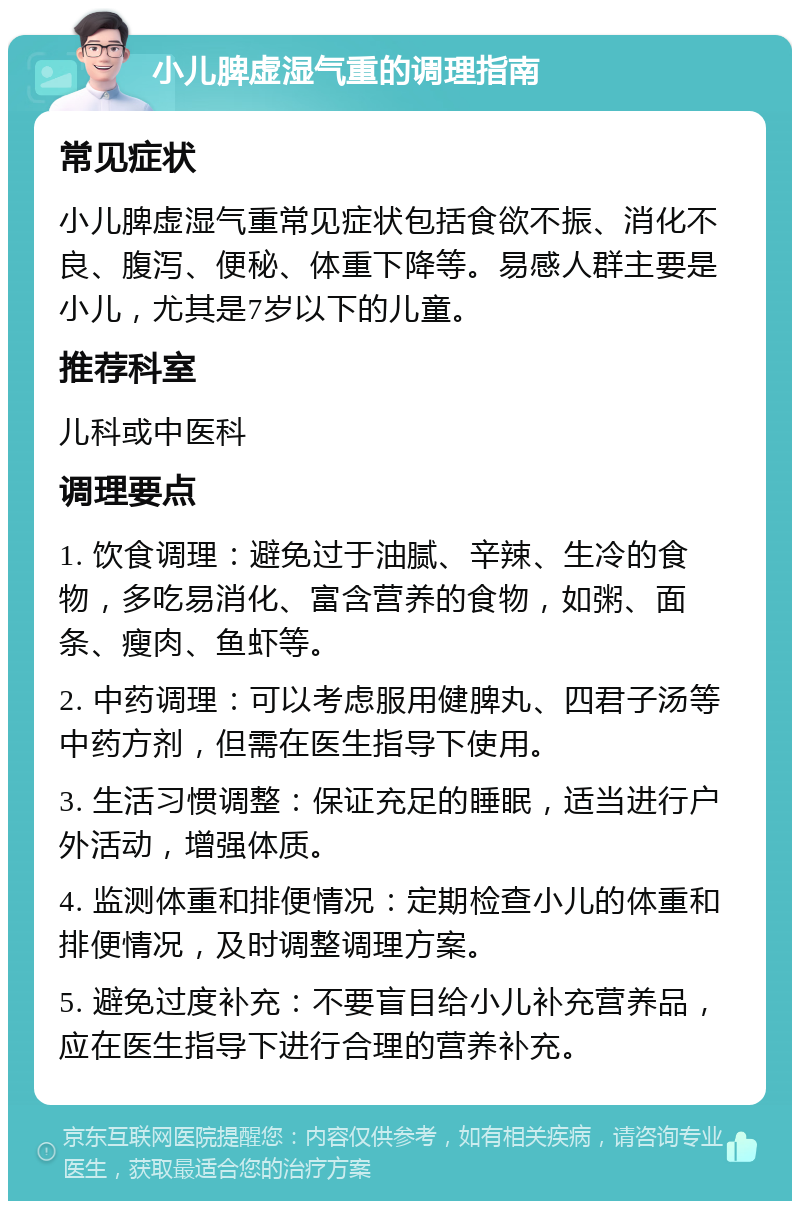 小儿脾虚湿气重的调理指南 常见症状 小儿脾虚湿气重常见症状包括食欲不振、消化不良、腹泻、便秘、体重下降等。易感人群主要是小儿，尤其是7岁以下的儿童。 推荐科室 儿科或中医科 调理要点 1. 饮食调理：避免过于油腻、辛辣、生冷的食物，多吃易消化、富含营养的食物，如粥、面条、瘦肉、鱼虾等。 2. 中药调理：可以考虑服用健脾丸、四君子汤等中药方剂，但需在医生指导下使用。 3. 生活习惯调整：保证充足的睡眠，适当进行户外活动，增强体质。 4. 监测体重和排便情况：定期检查小儿的体重和排便情况，及时调整调理方案。 5. 避免过度补充：不要盲目给小儿补充营养品，应在医生指导下进行合理的营养补充。