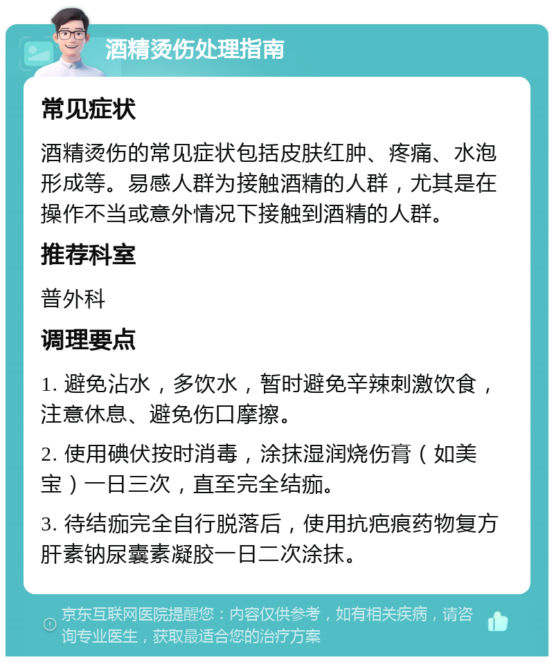 酒精烫伤处理指南 常见症状 酒精烫伤的常见症状包括皮肤红肿、疼痛、水泡形成等。易感人群为接触酒精的人群，尤其是在操作不当或意外情况下接触到酒精的人群。 推荐科室 普外科 调理要点 1. 避免沾水，多饮水，暂时避免辛辣刺激饮食，注意休息、避免伤口摩擦。 2. 使用碘伏按时消毒，涂抹湿润烧伤膏（如美宝）一日三次，直至完全结痂。 3. 待结痂完全自行脱落后，使用抗疤痕药物复方肝素钠尿囊素凝胶一日二次涂抹。