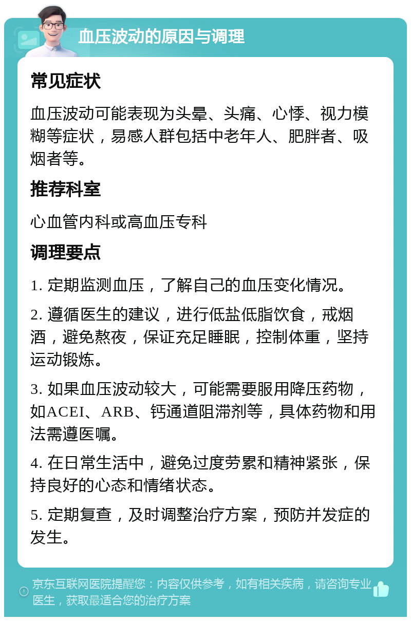 血压波动的原因与调理 常见症状 血压波动可能表现为头晕、头痛、心悸、视力模糊等症状，易感人群包括中老年人、肥胖者、吸烟者等。 推荐科室 心血管内科或高血压专科 调理要点 1. 定期监测血压，了解自己的血压变化情况。 2. 遵循医生的建议，进行低盐低脂饮食，戒烟酒，避免熬夜，保证充足睡眠，控制体重，坚持运动锻炼。 3. 如果血压波动较大，可能需要服用降压药物，如ACEI、ARB、钙通道阻滞剂等，具体药物和用法需遵医嘱。 4. 在日常生活中，避免过度劳累和精神紧张，保持良好的心态和情绪状态。 5. 定期复查，及时调整治疗方案，预防并发症的发生。