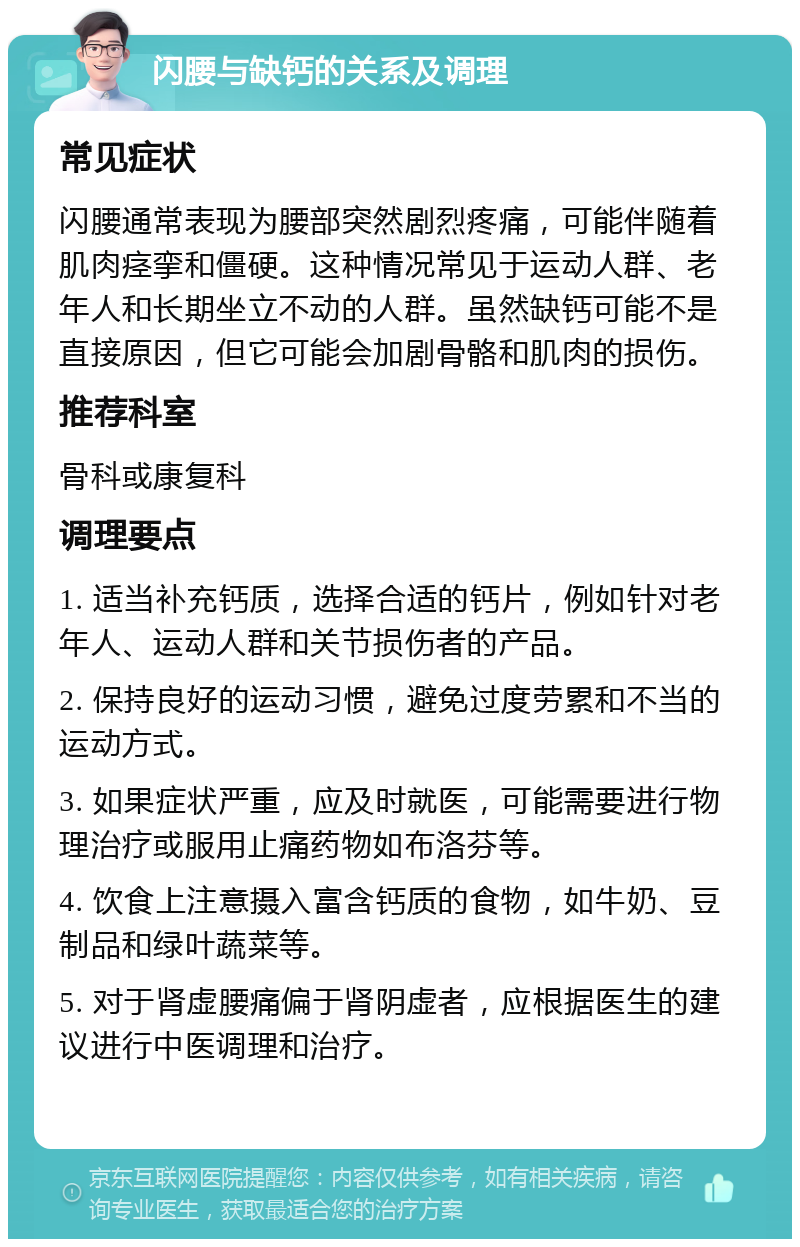 闪腰与缺钙的关系及调理 常见症状 闪腰通常表现为腰部突然剧烈疼痛，可能伴随着肌肉痉挛和僵硬。这种情况常见于运动人群、老年人和长期坐立不动的人群。虽然缺钙可能不是直接原因，但它可能会加剧骨骼和肌肉的损伤。 推荐科室 骨科或康复科 调理要点 1. 适当补充钙质，选择合适的钙片，例如针对老年人、运动人群和关节损伤者的产品。 2. 保持良好的运动习惯，避免过度劳累和不当的运动方式。 3. 如果症状严重，应及时就医，可能需要进行物理治疗或服用止痛药物如布洛芬等。 4. 饮食上注意摄入富含钙质的食物，如牛奶、豆制品和绿叶蔬菜等。 5. 对于肾虚腰痛偏于肾阴虚者，应根据医生的建议进行中医调理和治疗。