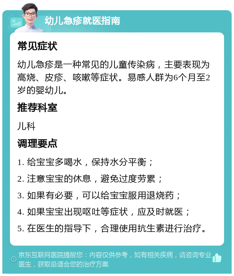 幼儿急疹就医指南 常见症状 幼儿急疹是一种常见的儿童传染病，主要表现为高烧、皮疹、咳嗽等症状。易感人群为6个月至2岁的婴幼儿。 推荐科室 儿科 调理要点 1. 给宝宝多喝水，保持水分平衡； 2. 注意宝宝的休息，避免过度劳累； 3. 如果有必要，可以给宝宝服用退烧药； 4. 如果宝宝出现呕吐等症状，应及时就医； 5. 在医生的指导下，合理使用抗生素进行治疗。