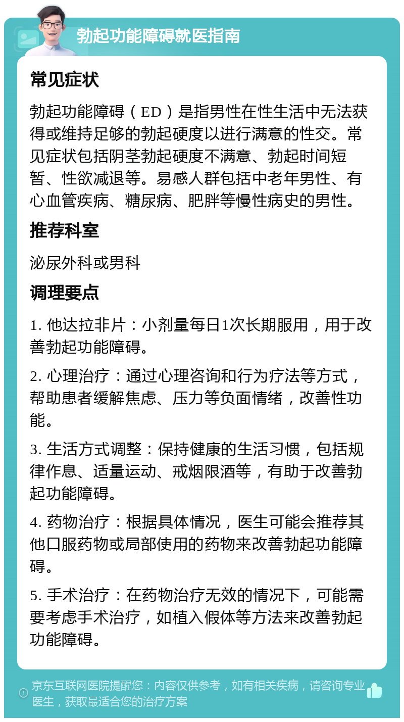 勃起功能障碍就医指南 常见症状 勃起功能障碍（ED）是指男性在性生活中无法获得或维持足够的勃起硬度以进行满意的性交。常见症状包括阴茎勃起硬度不满意、勃起时间短暂、性欲减退等。易感人群包括中老年男性、有心血管疾病、糖尿病、肥胖等慢性病史的男性。 推荐科室 泌尿外科或男科 调理要点 1. 他达拉非片：小剂量每日1次长期服用，用于改善勃起功能障碍。 2. 心理治疗：通过心理咨询和行为疗法等方式，帮助患者缓解焦虑、压力等负面情绪，改善性功能。 3. 生活方式调整：保持健康的生活习惯，包括规律作息、适量运动、戒烟限酒等，有助于改善勃起功能障碍。 4. 药物治疗：根据具体情况，医生可能会推荐其他口服药物或局部使用的药物来改善勃起功能障碍。 5. 手术治疗：在药物治疗无效的情况下，可能需要考虑手术治疗，如植入假体等方法来改善勃起功能障碍。