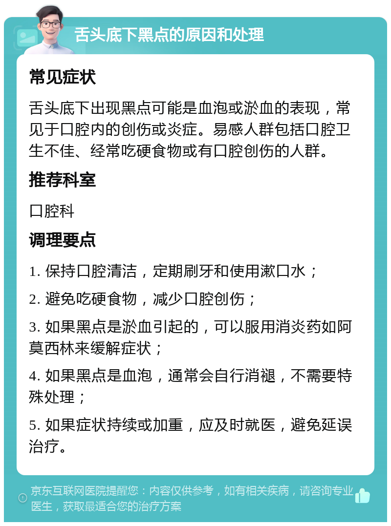 舌头底下黑点的原因和处理 常见症状 舌头底下出现黑点可能是血泡或淤血的表现，常见于口腔内的创伤或炎症。易感人群包括口腔卫生不佳、经常吃硬食物或有口腔创伤的人群。 推荐科室 口腔科 调理要点 1. 保持口腔清洁，定期刷牙和使用漱口水； 2. 避免吃硬食物，减少口腔创伤； 3. 如果黑点是淤血引起的，可以服用消炎药如阿莫西林来缓解症状； 4. 如果黑点是血泡，通常会自行消褪，不需要特殊处理； 5. 如果症状持续或加重，应及时就医，避免延误治疗。