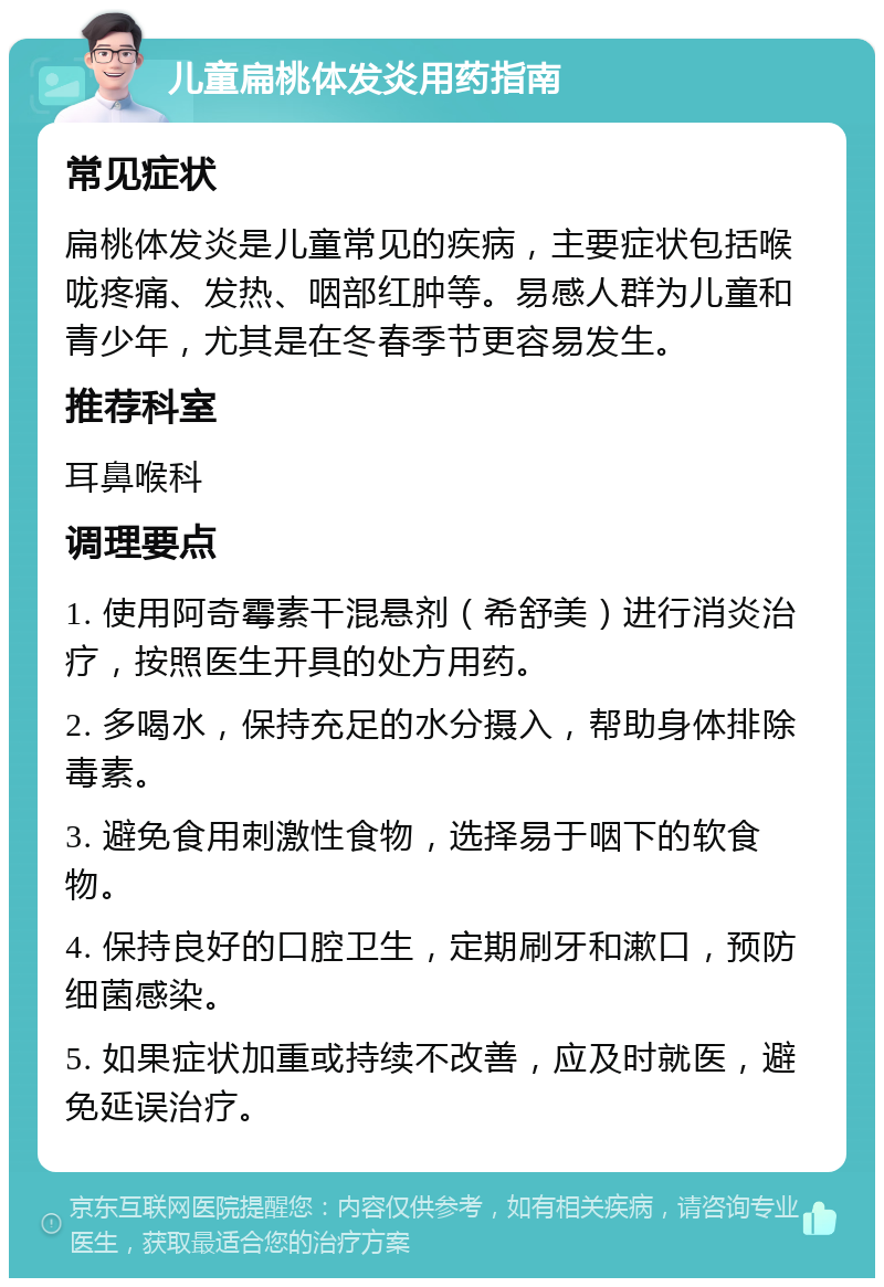 儿童扁桃体发炎用药指南 常见症状 扁桃体发炎是儿童常见的疾病，主要症状包括喉咙疼痛、发热、咽部红肿等。易感人群为儿童和青少年，尤其是在冬春季节更容易发生。 推荐科室 耳鼻喉科 调理要点 1. 使用阿奇霉素干混悬剂（希舒美）进行消炎治疗，按照医生开具的处方用药。 2. 多喝水，保持充足的水分摄入，帮助身体排除毒素。 3. 避免食用刺激性食物，选择易于咽下的软食物。 4. 保持良好的口腔卫生，定期刷牙和漱口，预防细菌感染。 5. 如果症状加重或持续不改善，应及时就医，避免延误治疗。