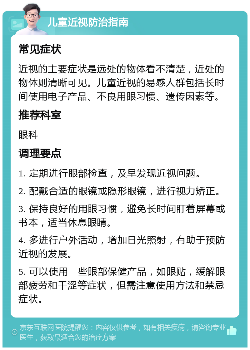 儿童近视防治指南 常见症状 近视的主要症状是远处的物体看不清楚，近处的物体则清晰可见。儿童近视的易感人群包括长时间使用电子产品、不良用眼习惯、遗传因素等。 推荐科室 眼科 调理要点 1. 定期进行眼部检查，及早发现近视问题。 2. 配戴合适的眼镜或隐形眼镜，进行视力矫正。 3. 保持良好的用眼习惯，避免长时间盯着屏幕或书本，适当休息眼睛。 4. 多进行户外活动，增加日光照射，有助于预防近视的发展。 5. 可以使用一些眼部保健产品，如眼贴，缓解眼部疲劳和干涩等症状，但需注意使用方法和禁忌症状。