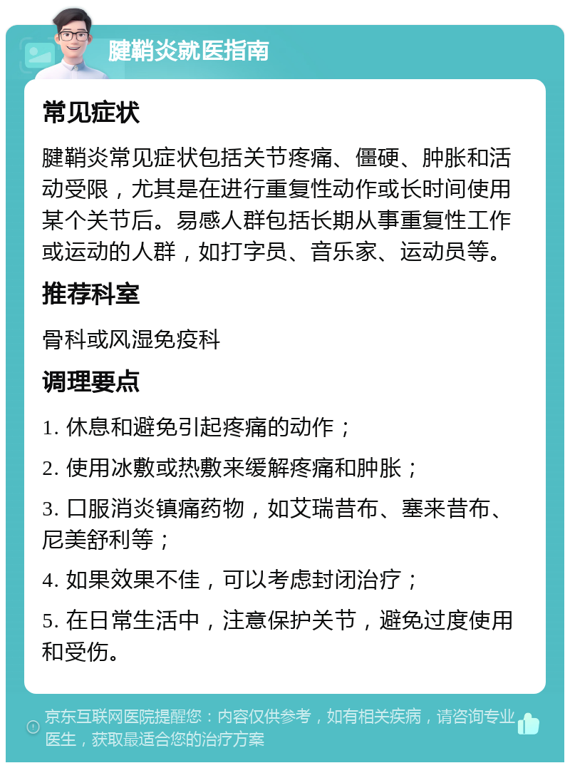 腱鞘炎就医指南 常见症状 腱鞘炎常见症状包括关节疼痛、僵硬、肿胀和活动受限，尤其是在进行重复性动作或长时间使用某个关节后。易感人群包括长期从事重复性工作或运动的人群，如打字员、音乐家、运动员等。 推荐科室 骨科或风湿免疫科 调理要点 1. 休息和避免引起疼痛的动作； 2. 使用冰敷或热敷来缓解疼痛和肿胀； 3. 口服消炎镇痛药物，如艾瑞昔布、塞来昔布、尼美舒利等； 4. 如果效果不佳，可以考虑封闭治疗； 5. 在日常生活中，注意保护关节，避免过度使用和受伤。