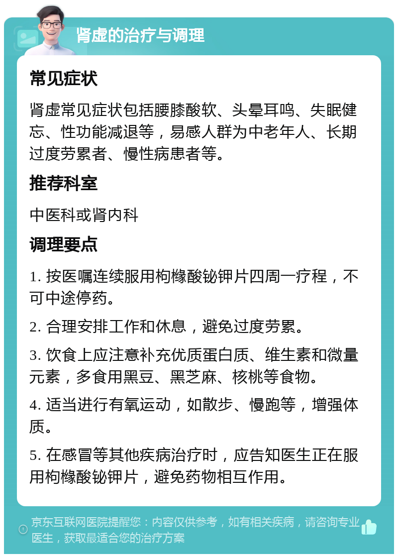 肾虚的治疗与调理 常见症状 肾虚常见症状包括腰膝酸软、头晕耳鸣、失眠健忘、性功能减退等，易感人群为中老年人、长期过度劳累者、慢性病患者等。 推荐科室 中医科或肾内科 调理要点 1. 按医嘱连续服用枸橼酸铋钾片四周一疗程，不可中途停药。 2. 合理安排工作和休息，避免过度劳累。 3. 饮食上应注意补充优质蛋白质、维生素和微量元素，多食用黑豆、黑芝麻、核桃等食物。 4. 适当进行有氧运动，如散步、慢跑等，增强体质。 5. 在感冒等其他疾病治疗时，应告知医生正在服用枸橼酸铋钾片，避免药物相互作用。