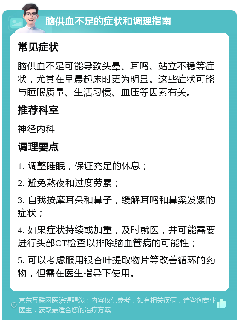 脑供血不足的症状和调理指南 常见症状 脑供血不足可能导致头晕、耳鸣、站立不稳等症状，尤其在早晨起床时更为明显。这些症状可能与睡眠质量、生活习惯、血压等因素有关。 推荐科室 神经内科 调理要点 1. 调整睡眠，保证充足的休息； 2. 避免熬夜和过度劳累； 3. 自我按摩耳朵和鼻子，缓解耳鸣和鼻梁发紧的症状； 4. 如果症状持续或加重，及时就医，并可能需要进行头部CT检查以排除脑血管病的可能性； 5. 可以考虑服用银杏叶提取物片等改善循环的药物，但需在医生指导下使用。