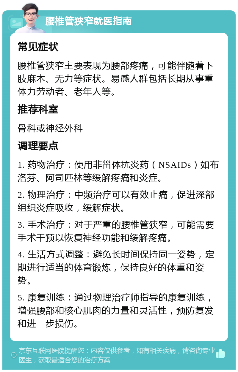 腰椎管狭窄就医指南 常见症状 腰椎管狭窄主要表现为腰部疼痛，可能伴随着下肢麻木、无力等症状。易感人群包括长期从事重体力劳动者、老年人等。 推荐科室 骨科或神经外科 调理要点 1. 药物治疗：使用非甾体抗炎药（NSAIDs）如布洛芬、阿司匹林等缓解疼痛和炎症。 2. 物理治疗：中频治疗可以有效止痛，促进深部组织炎症吸收，缓解症状。 3. 手术治疗：对于严重的腰椎管狭窄，可能需要手术干预以恢复神经功能和缓解疼痛。 4. 生活方式调整：避免长时间保持同一姿势，定期进行适当的体育锻炼，保持良好的体重和姿势。 5. 康复训练：通过物理治疗师指导的康复训练，增强腰部和核心肌肉的力量和灵活性，预防复发和进一步损伤。