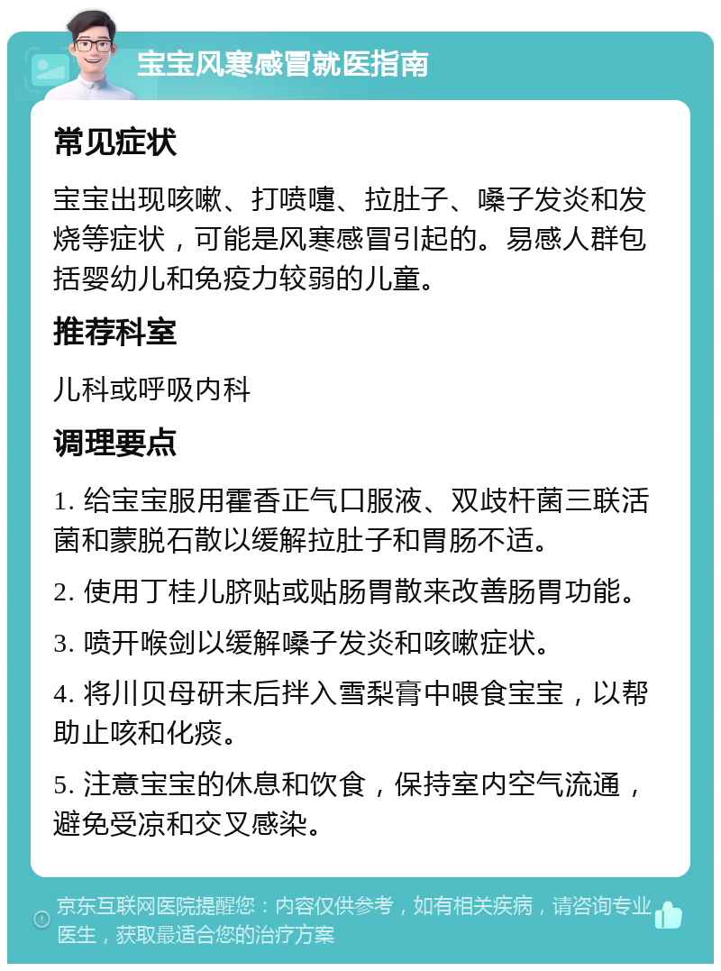 宝宝风寒感冒就医指南 常见症状 宝宝出现咳嗽、打喷嚏、拉肚子、嗓子发炎和发烧等症状，可能是风寒感冒引起的。易感人群包括婴幼儿和免疫力较弱的儿童。 推荐科室 儿科或呼吸内科 调理要点 1. 给宝宝服用霍香正气口服液、双歧杆菌三联活菌和蒙脱石散以缓解拉肚子和胃肠不适。 2. 使用丁桂儿脐贴或贴肠胃散来改善肠胃功能。 3. 喷开喉剑以缓解嗓子发炎和咳嗽症状。 4. 将川贝母研末后拌入雪梨膏中喂食宝宝，以帮助止咳和化痰。 5. 注意宝宝的休息和饮食，保持室内空气流通，避免受凉和交叉感染。