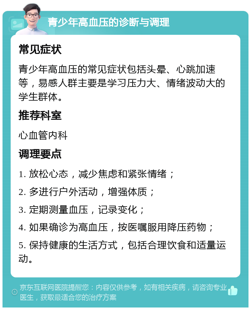 青少年高血压的诊断与调理 常见症状 青少年高血压的常见症状包括头晕、心跳加速等，易感人群主要是学习压力大、情绪波动大的学生群体。 推荐科室 心血管内科 调理要点 1. 放松心态，减少焦虑和紧张情绪； 2. 多进行户外活动，增强体质； 3. 定期测量血压，记录变化； 4. 如果确诊为高血压，按医嘱服用降压药物； 5. 保持健康的生活方式，包括合理饮食和适量运动。