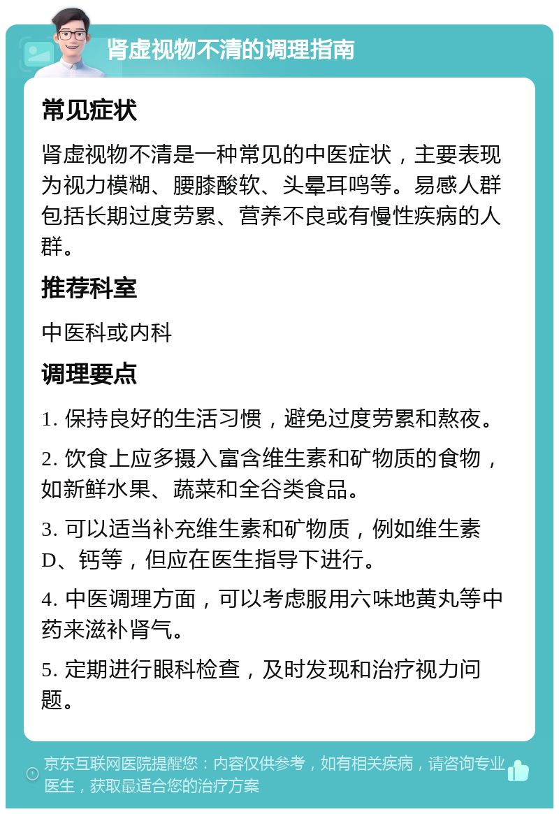 肾虚视物不清的调理指南 常见症状 肾虚视物不清是一种常见的中医症状，主要表现为视力模糊、腰膝酸软、头晕耳鸣等。易感人群包括长期过度劳累、营养不良或有慢性疾病的人群。 推荐科室 中医科或内科 调理要点 1. 保持良好的生活习惯，避免过度劳累和熬夜。 2. 饮食上应多摄入富含维生素和矿物质的食物，如新鲜水果、蔬菜和全谷类食品。 3. 可以适当补充维生素和矿物质，例如维生素D、钙等，但应在医生指导下进行。 4. 中医调理方面，可以考虑服用六味地黄丸等中药来滋补肾气。 5. 定期进行眼科检查，及时发现和治疗视力问题。