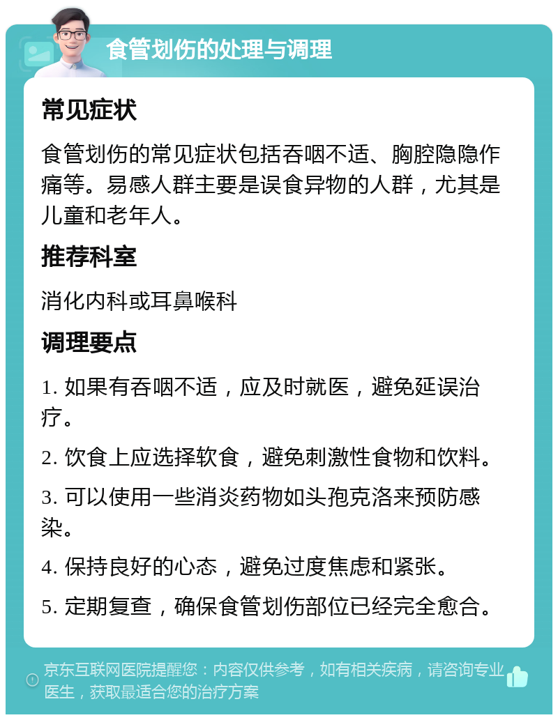 食管划伤的处理与调理 常见症状 食管划伤的常见症状包括吞咽不适、胸腔隐隐作痛等。易感人群主要是误食异物的人群，尤其是儿童和老年人。 推荐科室 消化内科或耳鼻喉科 调理要点 1. 如果有吞咽不适，应及时就医，避免延误治疗。 2. 饮食上应选择软食，避免刺激性食物和饮料。 3. 可以使用一些消炎药物如头孢克洛来预防感染。 4. 保持良好的心态，避免过度焦虑和紧张。 5. 定期复查，确保食管划伤部位已经完全愈合。