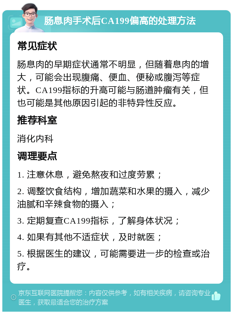 肠息肉手术后CA199偏高的处理方法 常见症状 肠息肉的早期症状通常不明显，但随着息肉的增大，可能会出现腹痛、便血、便秘或腹泻等症状。CA199指标的升高可能与肠道肿瘤有关，但也可能是其他原因引起的非特异性反应。 推荐科室 消化内科 调理要点 1. 注意休息，避免熬夜和过度劳累； 2. 调整饮食结构，增加蔬菜和水果的摄入，减少油腻和辛辣食物的摄入； 3. 定期复查CA199指标，了解身体状况； 4. 如果有其他不适症状，及时就医； 5. 根据医生的建议，可能需要进一步的检查或治疗。