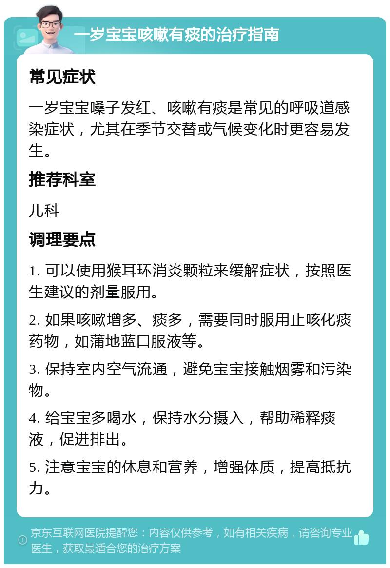 一岁宝宝咳嗽有痰的治疗指南 常见症状 一岁宝宝嗓子发红、咳嗽有痰是常见的呼吸道感染症状，尤其在季节交替或气候变化时更容易发生。 推荐科室 儿科 调理要点 1. 可以使用猴耳环消炎颗粒来缓解症状，按照医生建议的剂量服用。 2. 如果咳嗽增多、痰多，需要同时服用止咳化痰药物，如蒲地蓝口服液等。 3. 保持室内空气流通，避免宝宝接触烟雾和污染物。 4. 给宝宝多喝水，保持水分摄入，帮助稀释痰液，促进排出。 5. 注意宝宝的休息和营养，增强体质，提高抵抗力。