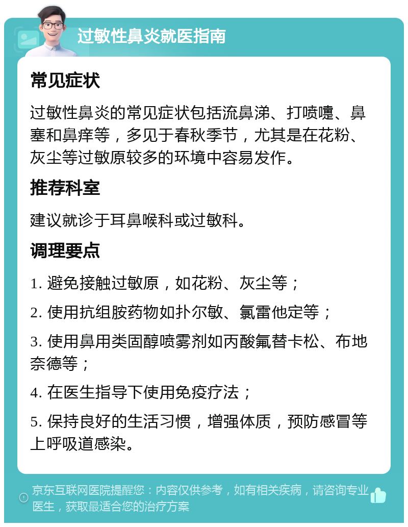 过敏性鼻炎就医指南 常见症状 过敏性鼻炎的常见症状包括流鼻涕、打喷嚏、鼻塞和鼻痒等，多见于春秋季节，尤其是在花粉、灰尘等过敏原较多的环境中容易发作。 推荐科室 建议就诊于耳鼻喉科或过敏科。 调理要点 1. 避免接触过敏原，如花粉、灰尘等； 2. 使用抗组胺药物如扑尔敏、氯雷他定等； 3. 使用鼻用类固醇喷雾剂如丙酸氟替卡松、布地奈德等； 4. 在医生指导下使用免疫疗法； 5. 保持良好的生活习惯，增强体质，预防感冒等上呼吸道感染。