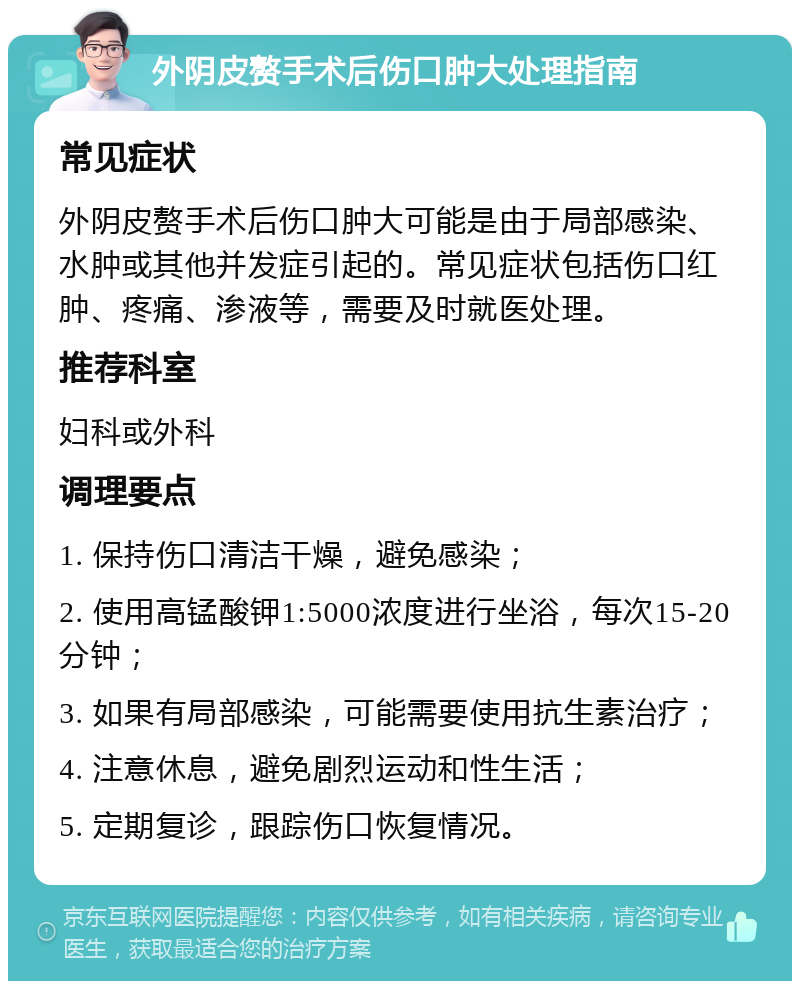 外阴皮赘手术后伤口肿大处理指南 常见症状 外阴皮赘手术后伤口肿大可能是由于局部感染、水肿或其他并发症引起的。常见症状包括伤口红肿、疼痛、渗液等，需要及时就医处理。 推荐科室 妇科或外科 调理要点 1. 保持伤口清洁干燥，避免感染； 2. 使用高锰酸钾1:5000浓度进行坐浴，每次15-20分钟； 3. 如果有局部感染，可能需要使用抗生素治疗； 4. 注意休息，避免剧烈运动和性生活； 5. 定期复诊，跟踪伤口恢复情况。