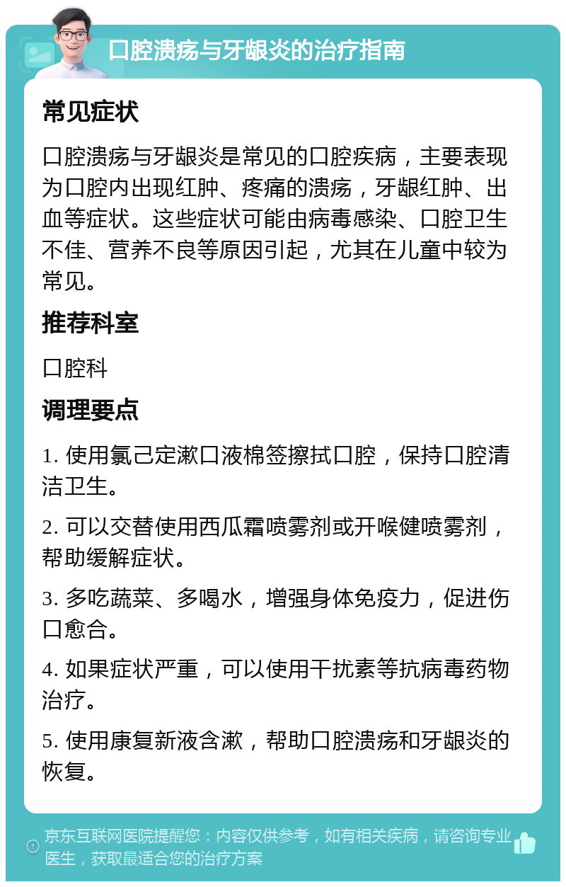 口腔溃疡与牙龈炎的治疗指南 常见症状 口腔溃疡与牙龈炎是常见的口腔疾病，主要表现为口腔内出现红肿、疼痛的溃疡，牙龈红肿、出血等症状。这些症状可能由病毒感染、口腔卫生不佳、营养不良等原因引起，尤其在儿童中较为常见。 推荐科室 口腔科 调理要点 1. 使用氯己定漱口液棉签擦拭口腔，保持口腔清洁卫生。 2. 可以交替使用西瓜霜喷雾剂或开喉健喷雾剂，帮助缓解症状。 3. 多吃蔬菜、多喝水，增强身体免疫力，促进伤口愈合。 4. 如果症状严重，可以使用干扰素等抗病毒药物治疗。 5. 使用康复新液含漱，帮助口腔溃疡和牙龈炎的恢复。