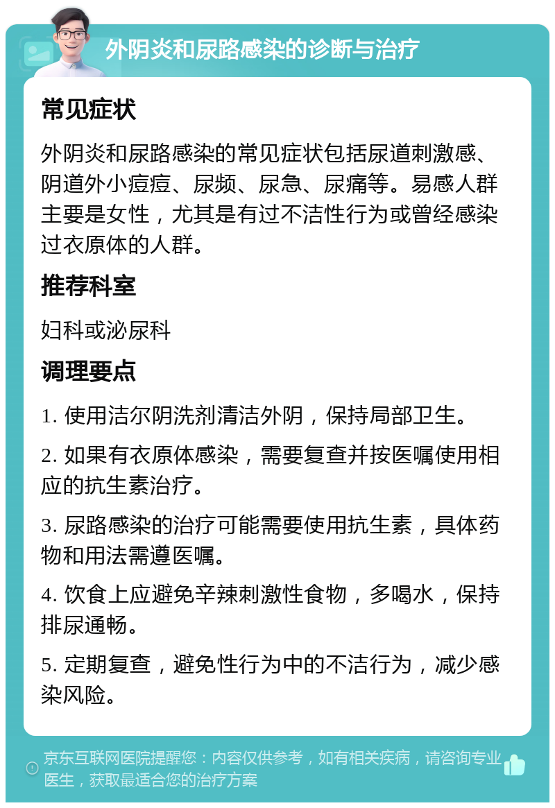 外阴炎和尿路感染的诊断与治疗 常见症状 外阴炎和尿路感染的常见症状包括尿道刺激感、阴道外小痘痘、尿频、尿急、尿痛等。易感人群主要是女性，尤其是有过不洁性行为或曾经感染过衣原体的人群。 推荐科室 妇科或泌尿科 调理要点 1. 使用洁尔阴洗剂清洁外阴，保持局部卫生。 2. 如果有衣原体感染，需要复查并按医嘱使用相应的抗生素治疗。 3. 尿路感染的治疗可能需要使用抗生素，具体药物和用法需遵医嘱。 4. 饮食上应避免辛辣刺激性食物，多喝水，保持排尿通畅。 5. 定期复查，避免性行为中的不洁行为，减少感染风险。