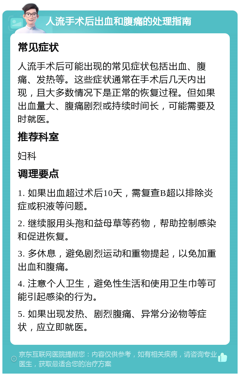 人流手术后出血和腹痛的处理指南 常见症状 人流手术后可能出现的常见症状包括出血、腹痛、发热等。这些症状通常在手术后几天内出现，且大多数情况下是正常的恢复过程。但如果出血量大、腹痛剧烈或持续时间长，可能需要及时就医。 推荐科室 妇科 调理要点 1. 如果出血超过术后10天，需复查B超以排除炎症或积液等问题。 2. 继续服用头孢和益母草等药物，帮助控制感染和促进恢复。 3. 多休息，避免剧烈运动和重物提起，以免加重出血和腹痛。 4. 注意个人卫生，避免性生活和使用卫生巾等可能引起感染的行为。 5. 如果出现发热、剧烈腹痛、异常分泌物等症状，应立即就医。