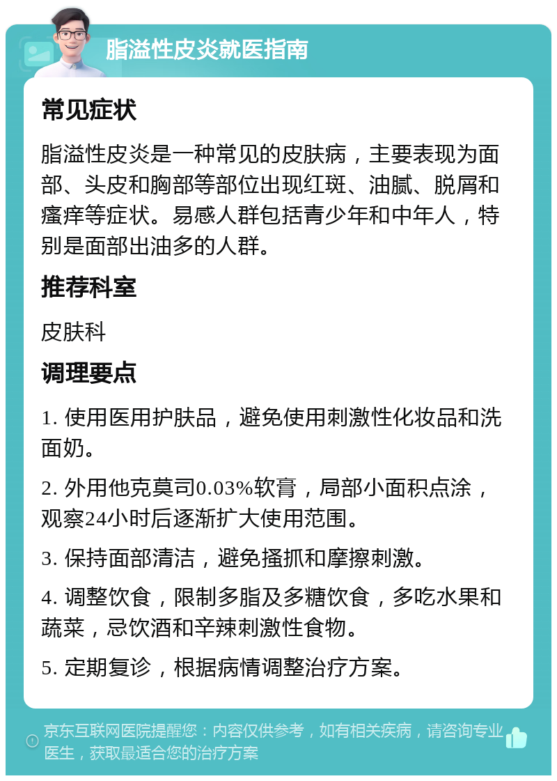 脂溢性皮炎就医指南 常见症状 脂溢性皮炎是一种常见的皮肤病，主要表现为面部、头皮和胸部等部位出现红斑、油腻、脱屑和瘙痒等症状。易感人群包括青少年和中年人，特别是面部出油多的人群。 推荐科室 皮肤科 调理要点 1. 使用医用护肤品，避免使用刺激性化妆品和洗面奶。 2. 外用他克莫司0.03%软膏，局部小面积点涂，观察24小时后逐渐扩大使用范围。 3. 保持面部清洁，避免搔抓和摩擦刺激。 4. 调整饮食，限制多脂及多糖饮食，多吃水果和蔬菜，忌饮酒和辛辣刺激性食物。 5. 定期复诊，根据病情调整治疗方案。